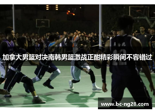 加拿大男篮对决南韩男篮激战正酣精彩瞬间不容错过